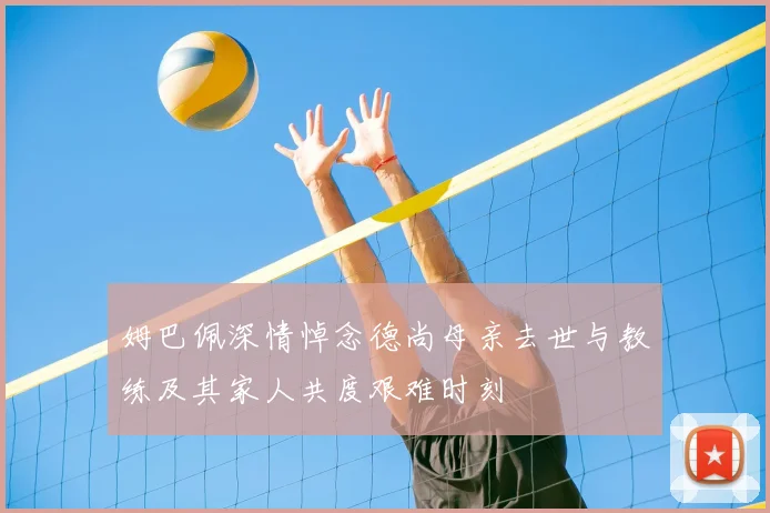 姆巴佩深情悼念德尚母亲去世与教练及其家人共度艰难时刻