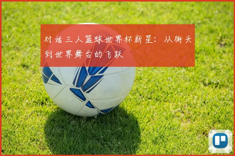 对话三人篮球世界杯新星:从街头到世界舞台的飞跃