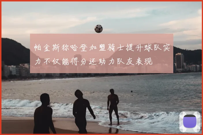 帕金斯称哈登加盟骑士提升球队实力不仅能得分还助力队友表现