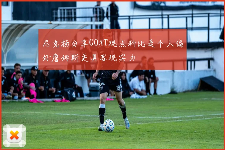 尼克杨分享GOAT观点科比是个人偏好詹姆斯更具客观实力