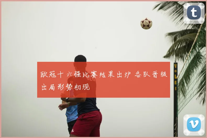 欧冠十六强比赛结果出炉 各队晋级出局形势初现