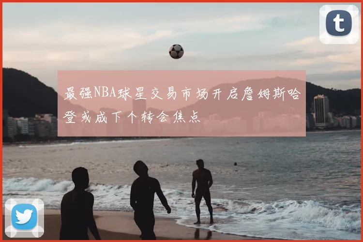 最强NBA球星交易市场开启詹姆斯哈登或成下个转会焦点