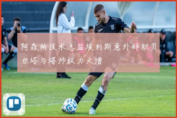 阿森纳技术总监埃利斯意外辞职贝尔塔与塔帅权力大增