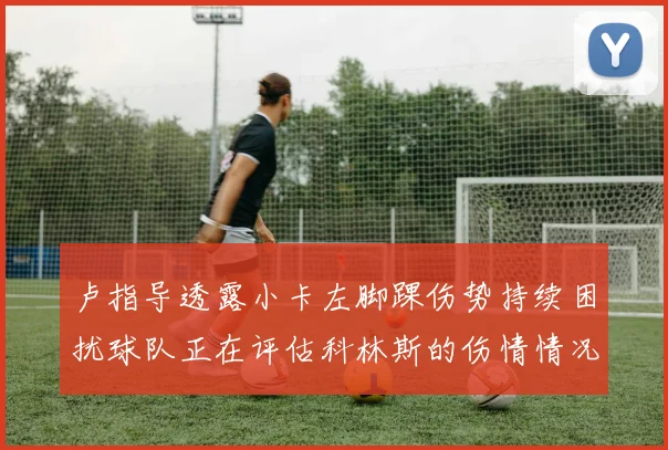 卢指导透露小卡左脚踝伤势持续困扰球队正在评估科林斯的伤情情况