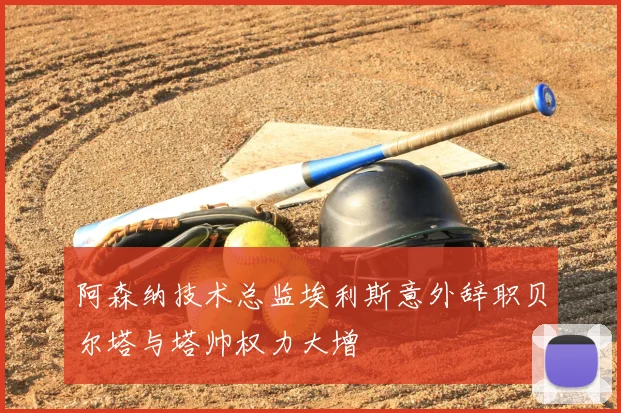 阿森纳技术总监埃利斯意外辞职贝尔塔与塔帅权力大增