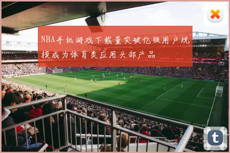 NBA手机游戏下载量突破亿级用户规模成为体育类应用头部产品