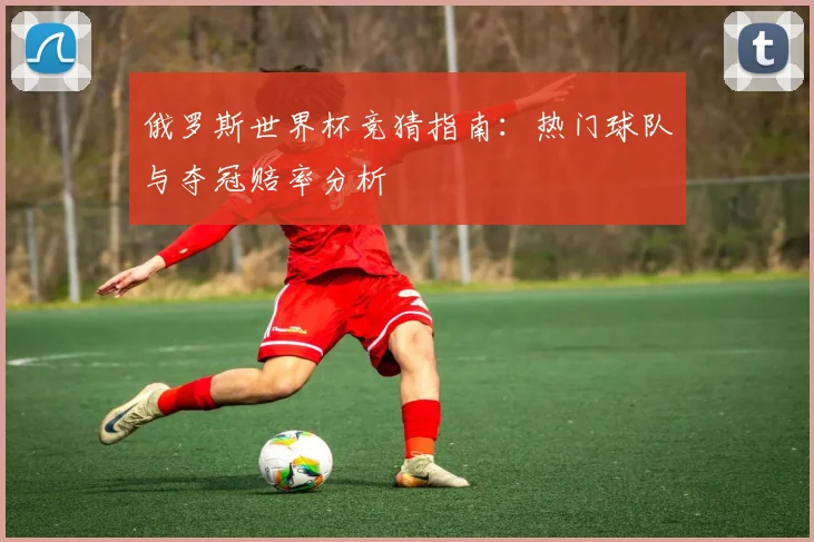 俄罗斯世界杯竞猜指南:热门球队与夺冠赔率分析