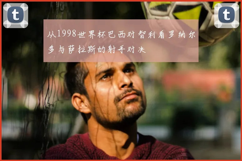 从1998世界杯巴西对智利看罗纳尔多与萨拉斯的射手对决