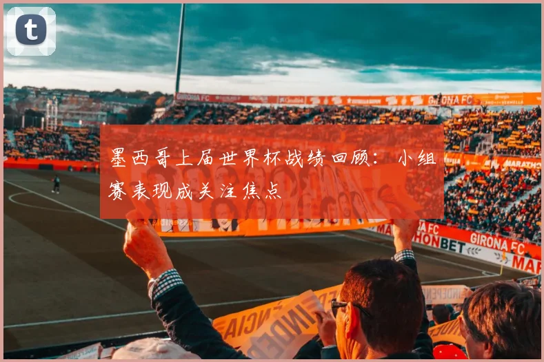 墨西哥上届世界杯战绩回顾:小组赛表现成关注焦点