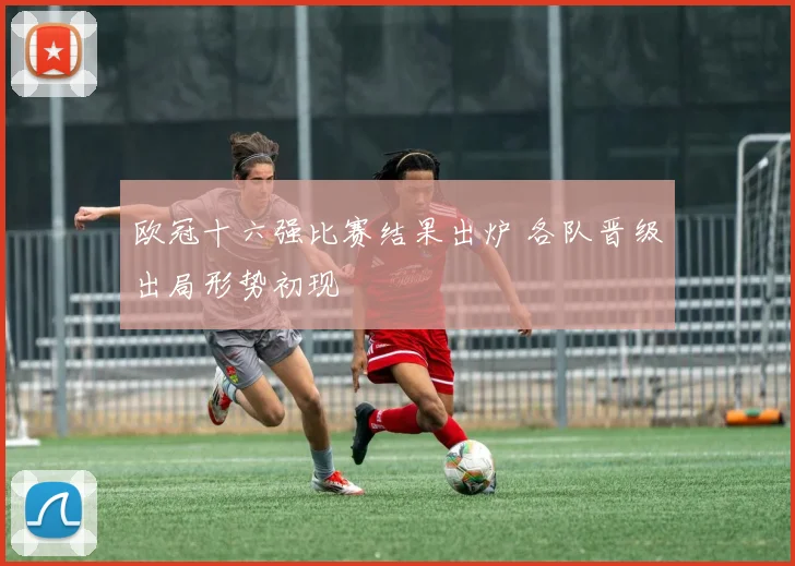 欧冠十六强比赛结果出炉 各队晋级出局形势初现