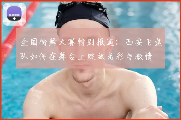 全国街舞大赛特别报道：西安飞盘队如何在舞台上绽放光彩与激情