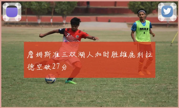 詹姆斯准三双湖人加时胜雄鹿利拉德空砍27分
