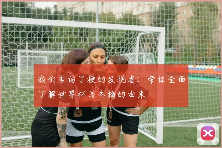 我们专访了梗的发现者:带你全面了解世界杯马冬梅的由来