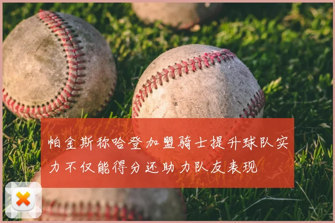帕金斯称哈登加盟骑士提升球队实力不仅能得分还助力队友表现