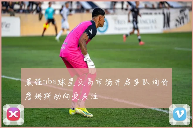 最强nba球星交易市场开启多队询价詹姆斯动向受关注