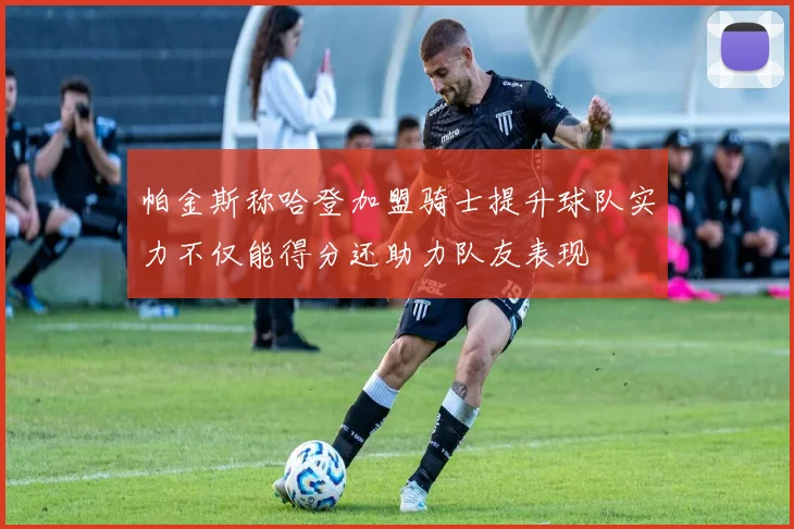 帕金斯称哈登加盟骑士提升球队实力不仅能得分还助力队友表现