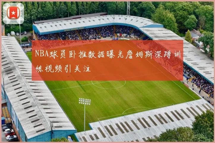 NBA球员卧推数据曝光詹姆斯深蹲训练视频引关注