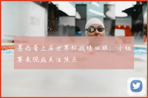 墨西哥上届世界杯战绩回顾:小组赛表现成关注焦点