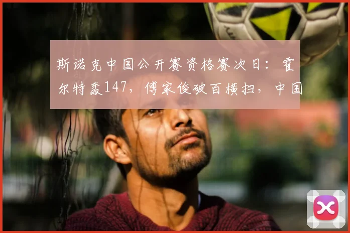 斯诺克中国公开赛资格赛次日:霍尔特轰147,傅家俊破百横扫,中国军团6人晋级