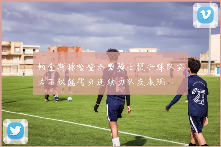 帕金斯称哈登加盟骑士提升球队实力不仅能得分还助力队友表现