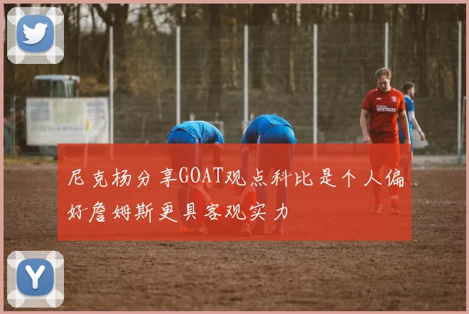尼克杨分享GOAT观点科比是个人偏好詹姆斯更具客观实力