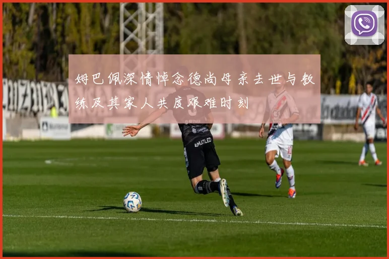 姆巴佩深情悼念德尚母亲去世与教练及其家人共度艰难时刻