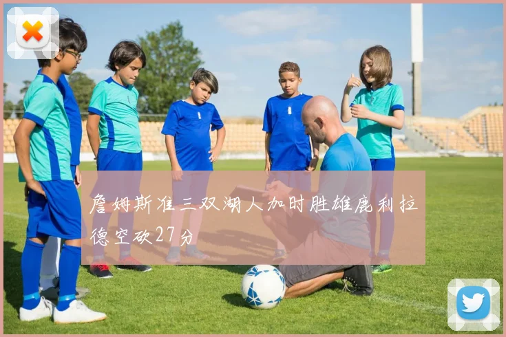 詹姆斯准三双湖人加时胜雄鹿利拉德空砍27分