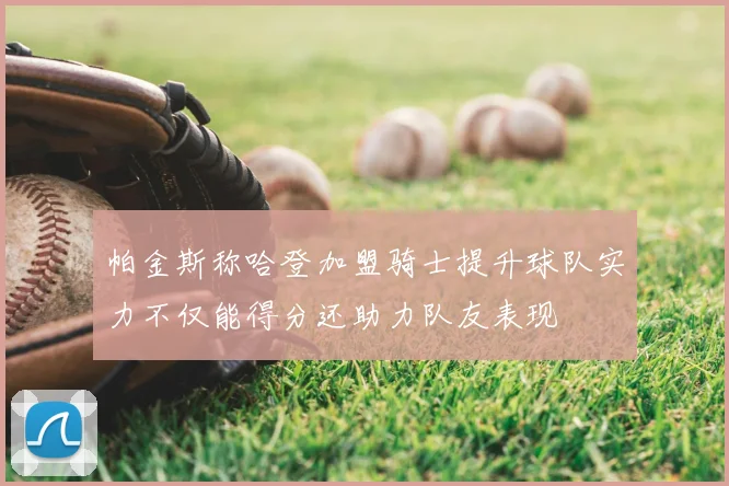 帕金斯称哈登加盟骑士提升球队实力不仅能得分还助力队友表现