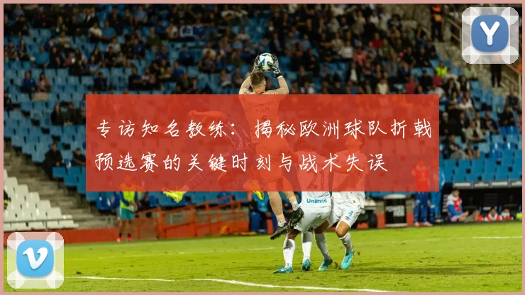 专访知名教练:揭秘欧洲球队折戟预选赛的关键时刻与战术失误