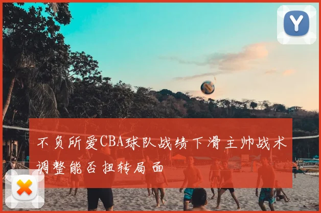 不负所爱CBA球队战绩下滑主帅战术调整能否扭转局面