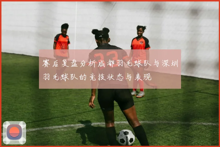 赛后复盘分析成都羽毛球队与深圳羽毛球队的竞技状态与表现