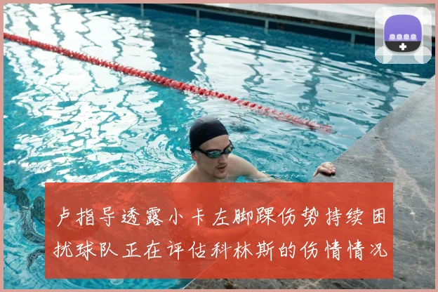 卢指导透露小卡左脚踝伤势持续困扰球队正在评估科林斯的伤情情况