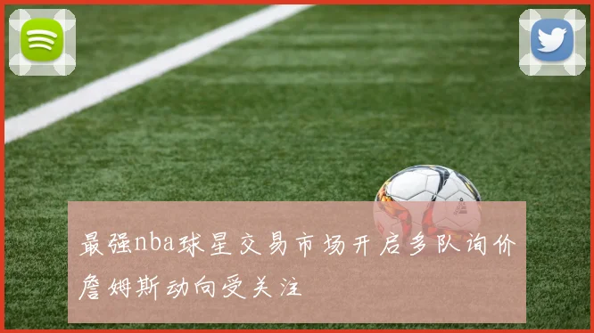 最强nba球星交易市场开启多队询价詹姆斯动向受关注