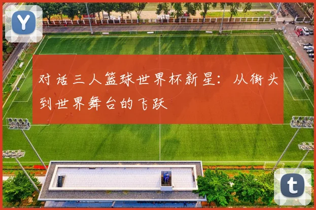 对话三人篮球世界杯新星:从街头到世界舞台的飞跃