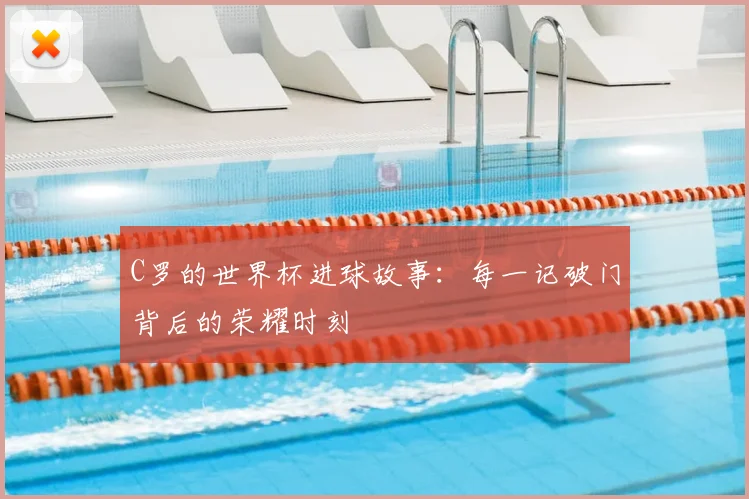 C罗的世界杯进球故事：每一记破门背后的荣耀时刻