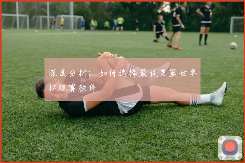 深度分析:如何选择最佳男篮世界杯观赛软件