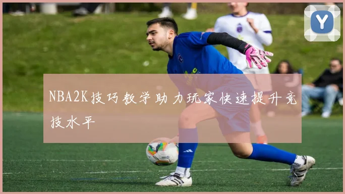 NBA2K技巧教学助力玩家快速提升竞技水平