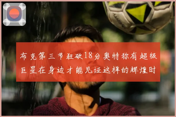 布克第三节狂砍18分奥特称有超级巨星在身边才能见证这样的辉煌时刻