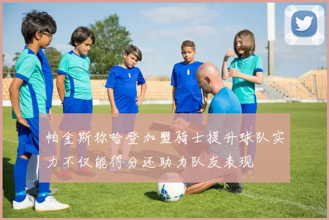帕金斯称哈登加盟骑士提升球队实力不仅能得分还助力队友表现