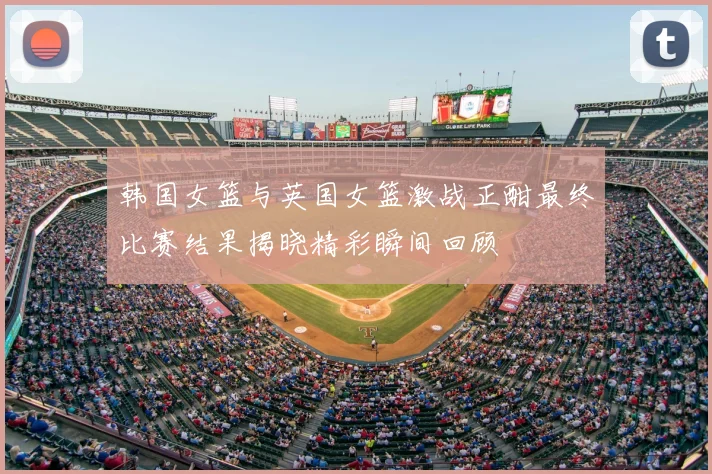 韩国女篮与英国女篮激战正酣最终比赛结果揭晓精彩瞬间回顾