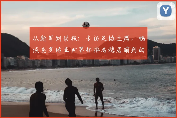 从新军到劲旅：专访足协主席，畅谈克罗地亚世界杯排名稳居前列的秘诀