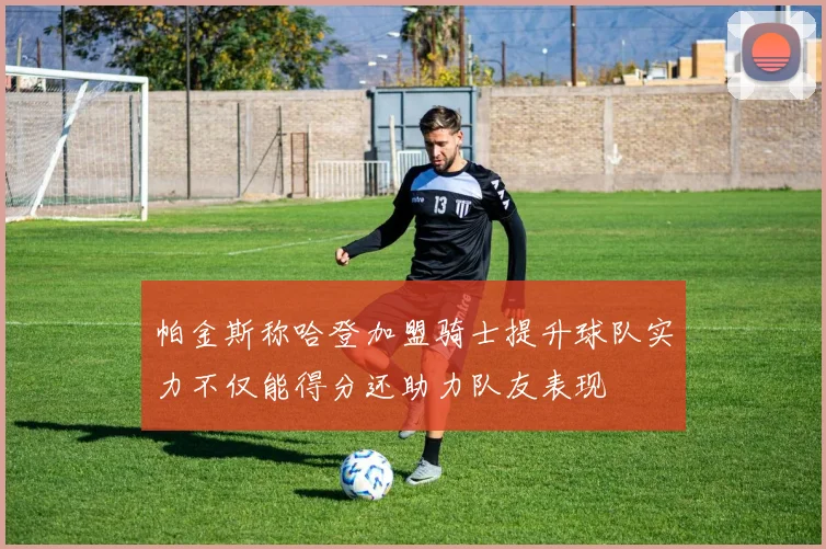 帕金斯称哈登加盟骑士提升球队实力不仅能得分还助力队友表现
