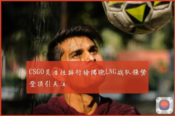 CSGO灵活性排行榜揭晓LNG战队强势登顶引关注