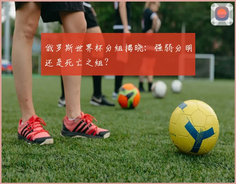 俄罗斯世界杯分组揭晓:强弱分明还是死亡之组?