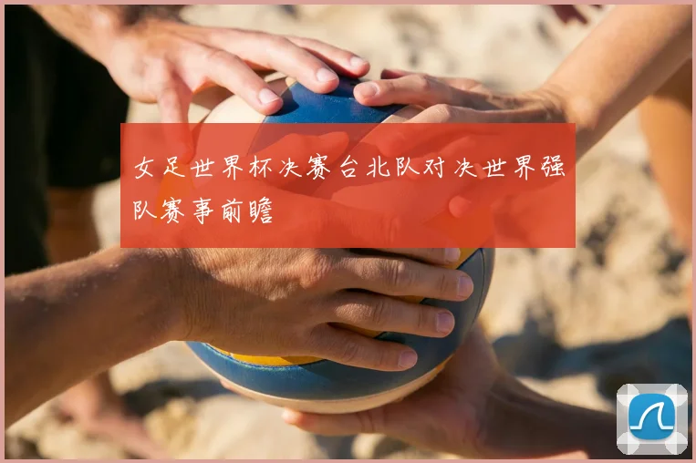 女足世界杯决赛台北队对决世界强队赛事前瞻