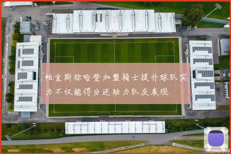 帕金斯称哈登加盟骑士提升球队实力不仅能得分还助力队友表现
