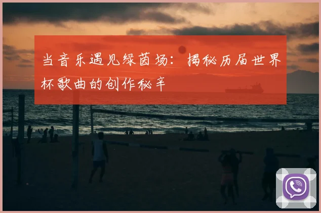 当音乐遇见绿茵场:揭秘历届世界杯歌曲的创作秘辛