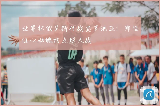 世界杯俄罗斯对战克罗地亚：那场惊心动魄的点球大战