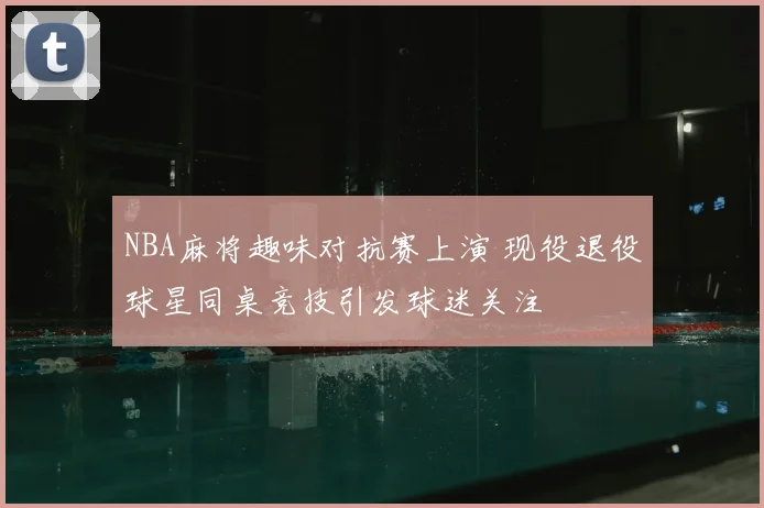 NBA麻将趣味对抗赛上演 现役退役球星同桌竞技引发球迷关注