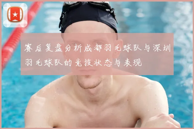 赛后复盘分析成都羽毛球队与深圳羽毛球队的竞技状态与表现